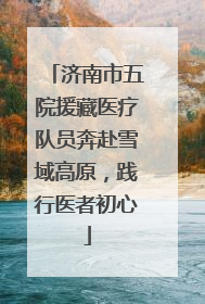 济南市五院援藏医疗队员奔赴雪域高原，践行医者初心